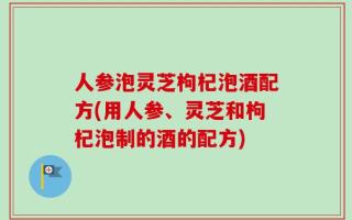 人参泡灵芝枸杞泡酒配方(用人参、灵芝和枸杞泡制的酒的配方)