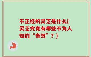不正经的灵芝是什么(灵芝究竟有哪些不为人知的“奇效”？)