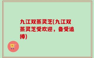 九江双蒸灵芝(九江双蒸灵芝受欢迎，备受追捧)