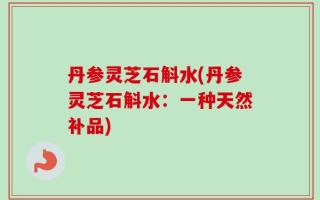丹参灵芝石斛水(丹参灵芝石斛水：一种天然补品)
