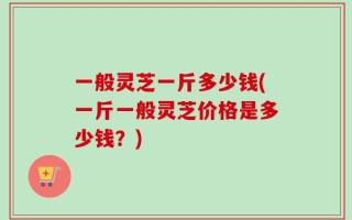 一般灵芝一斤多少钱(一斤一般灵芝价格是多少钱？)