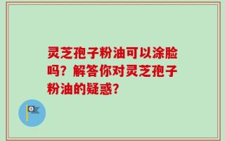 灵芝孢子粉油可以涂脸吗？解答你对灵芝孢子粉油的疑惑？