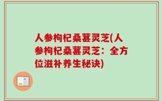 人参枸杞桑葚灵芝(人参枸杞桑葚灵芝：全方位滋补养生秘诀)