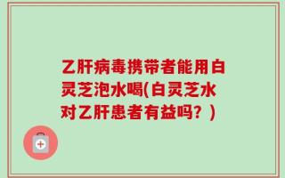 乙肝病毒携带者能用白灵芝泡水喝(白灵芝水对乙肝患者有益吗？)