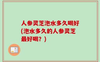 人参灵芝泡水多久喝好(泡水多久的人参灵芝最好喝？)