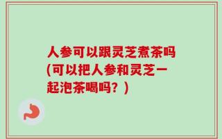 人参可以跟灵芝煮茶吗(可以把人参和灵芝一起泡茶喝吗？)