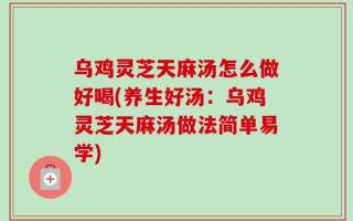 乌鸡灵芝天麻汤怎么做好喝(养生好汤：乌鸡灵芝天麻汤做法简单易学)