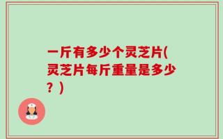 一斤有多少个灵芝片(灵芝片每斤重量是多少？)