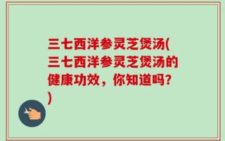 三七西洋参灵芝煲汤(三七西洋参灵芝煲汤的健康功效，你知道吗？)