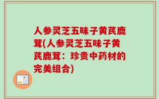 人参灵芝五味子黄芪鹿茸(人参灵芝五味子黄芪鹿茸：珍贵中药材的完美组合)