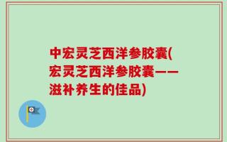 中宏灵芝西洋参胶囊(宏灵芝西洋参胶囊——滋补养生的佳品)