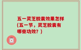 五一灵芝胶囊效果怎样(五一节，灵芝胶囊有哪些功效？)