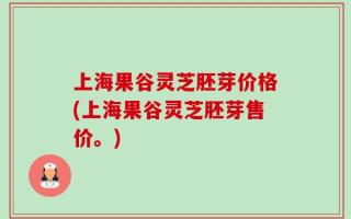 上海果谷灵芝胚芽价格(上海果谷灵芝胚芽售价。)