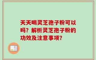 天天喝灵芝孢子粉可以吗？解析灵芝孢子粉的功效及注意事项？