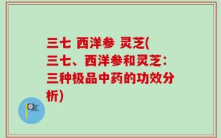 三七 西洋参 灵芝(三七、西洋参和灵芝：三种极品中药的功效分析)