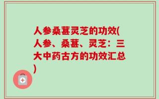 人参桑葚灵芝的功效(人参、桑葚、灵芝：三大中药古方的功效汇总)