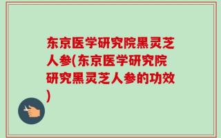 东京医学研究院黑灵芝人参(东京医学研究院研究黑灵芝人参的功效)