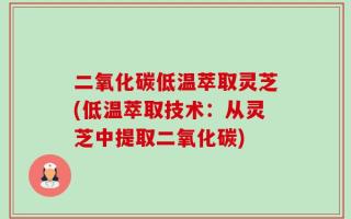 二氧化碳低温萃取灵芝(低温萃取技术：从灵芝中提取二氧化碳)