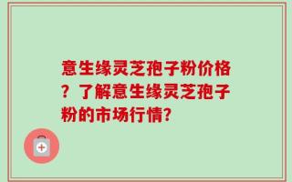 意生缘灵芝孢子粉价格？了解意生缘灵芝孢子粉的市场行情？