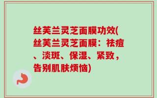 丝芙兰灵芝面膜功效(丝芙兰灵芝面膜：祛痘、淡斑、保湿、紧致，告别肌肤烦恼)