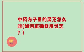 中药方子里的灵芝怎么吃(如何正确食用灵芝？)