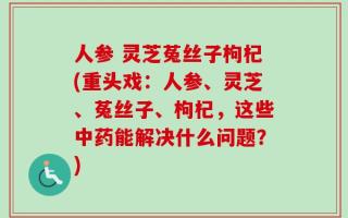 人参 灵芝菟丝子枸杞(重头戏：人参、灵芝、菟丝子、枸杞，这些中药能解决什么问题？)