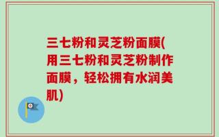 三七粉和灵芝粉面膜(用三七粉和灵芝粉制作面膜，轻松拥有水润美肌)