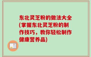 东北灵芝粉的做法大全(掌握东北灵芝粉的制作技巧，教你轻松制作健康营养品)