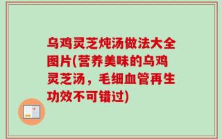 乌鸡灵芝炖汤做法大全图片(营养美味的乌鸡灵芝汤，毛细血管再生功效不可错过)
