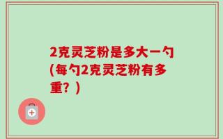 2克灵芝粉是多大一勺(每勺2克灵芝粉有多重？)