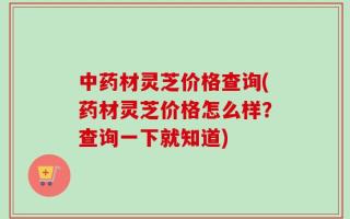 中药材灵芝价格查询(药材灵芝价格怎么样？查询一下就知道)