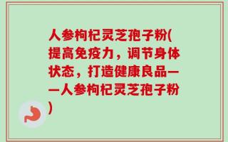 人参枸杞灵芝孢子粉(提高免疫力，调节身体状态，打造健康良品——人参枸杞灵芝孢子粉)