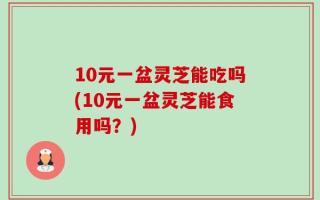 10元一盆灵芝能吃吗(10元一盆灵芝能食用吗？)
