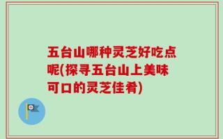 五台山哪种灵芝好吃点呢(探寻五台山上美味可口的灵芝佳肴)