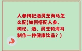 人参枸杞酒灵芝海马怎么配(如何搭配人参、枸杞、酒、灵芝和海马制作一种健康饮品？)