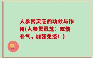 人参煲灵芝的功效与作用(人参煲灵芝：双倍补气，加强免疫！)