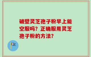 破壁灵芝孢子粉早上能空服吗？正确服用灵芝孢子粉的方法？