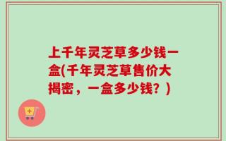 上千年灵芝草多少钱一盒(千年灵芝草售价大揭密，一盒多少钱？)