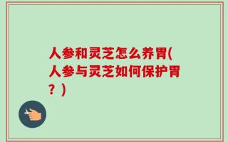 人参和灵芝怎么养胃(人参与灵芝如何保护胃？)