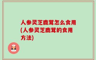 人参灵芝鹿茸怎么食用(人参灵芝鹿茸的食用方法)