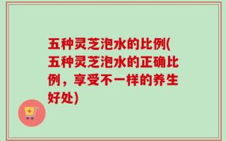 五种灵芝泡水的比例(五种灵芝泡水的正确比例，享受不一样的养生好处)
