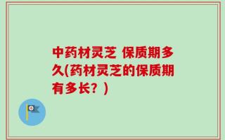 中药材灵芝 保质期多久(药材灵芝的保质期有多长？)