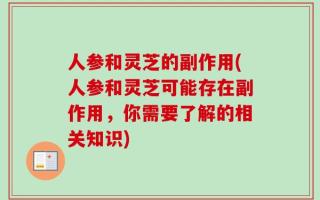 人参和灵芝的副作用(人参和灵芝可能存在副作用，你需要了解的相关知识)