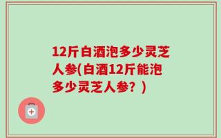 12斤白酒泡多少灵芝人参(白酒12斤能泡多少灵芝人参？)