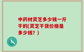 中药材灵芝多少钱一斤干的(灵芝干货价格是多少钱？)
