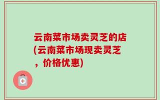云南菜市场卖灵芝的店(云南菜市场现卖灵芝，价格优惠)