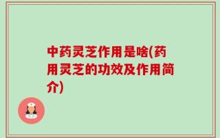 中药灵芝作用是啥(药用灵芝的功效及作用简介)
