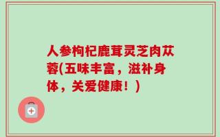 人参枸杞鹿茸灵芝肉苁蓉(五味丰富，滋补身体，关爱健康！)