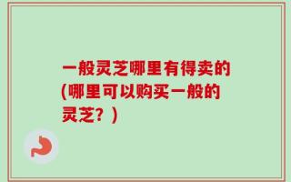 一般灵芝哪里有得卖的(哪里可以购买一般的灵芝？)