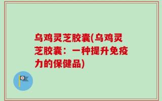 乌鸡灵芝胶囊(乌鸡灵芝胶囊：一种提升免疫力的保健品)